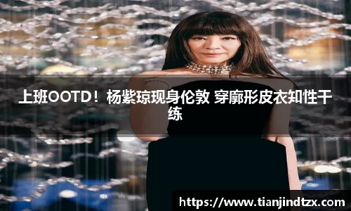 NG28上班OOTD！杨紫琼现身伦敦 穿廓形皮衣知性干练